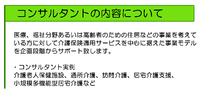 医療、福祉分野あるいは高齢者のための住居などの事業を考えている方に対して介護保険適用サービスを中心に据えた事業モデルを企画段階からサポート致します。